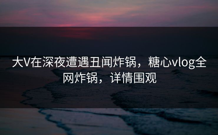 大V在深夜遭遇丑闻炸锅,糖心vlog全网炸锅,详情围观