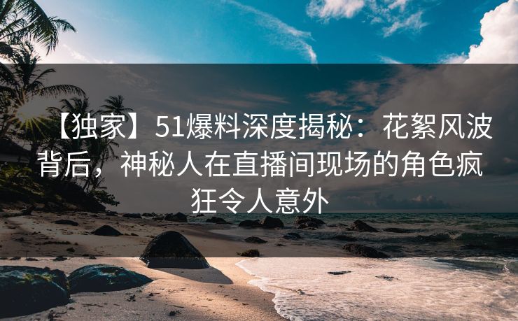 【独家】51爆料深度揭秘：花絮风波背后，神秘人在直播间现场的角色疯狂令人意外