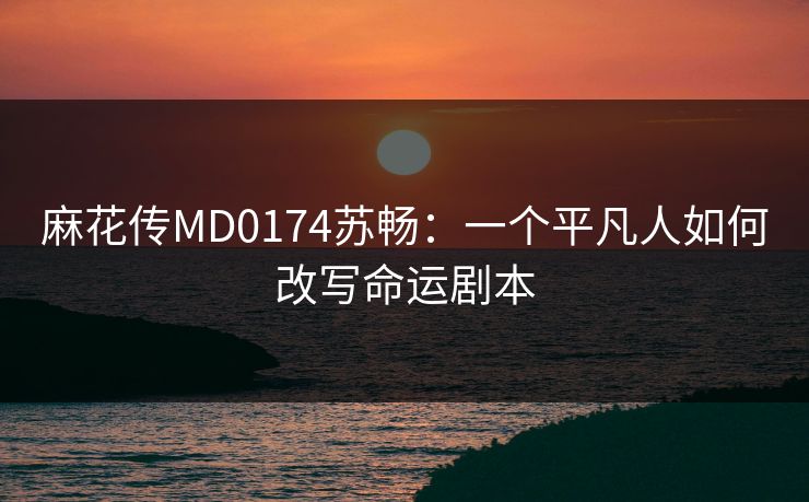 麻花传MD0174苏畅:一个平凡人如何改写命运剧本 麻花传MD0174苏畅:一个平凡人如何改写命运剧本
