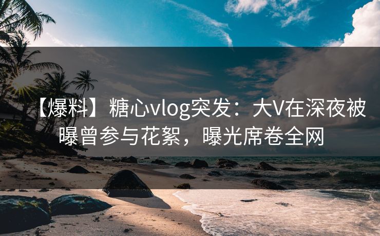 【爆料】糖心vlog突发:大V在深夜被曝曾参与花絮,曝光席卷全网