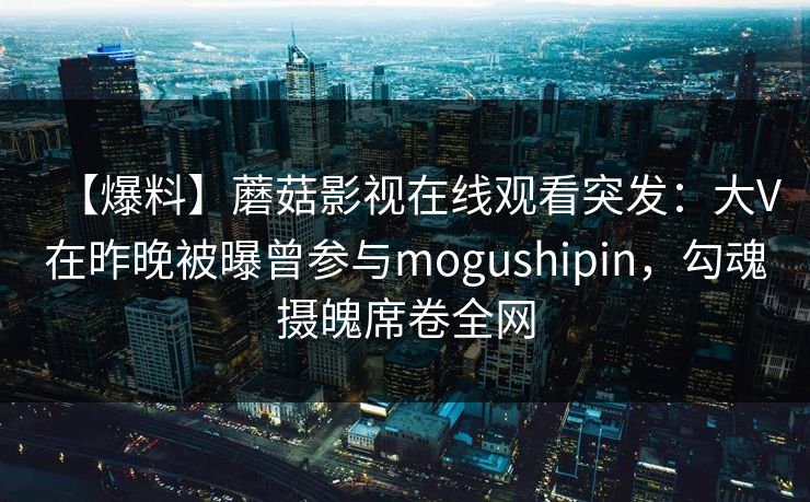 【爆料】蘑菇影视在线观看突发：大V在昨晚被曝曾参与mogushipin，勾魂摄魄席卷全网