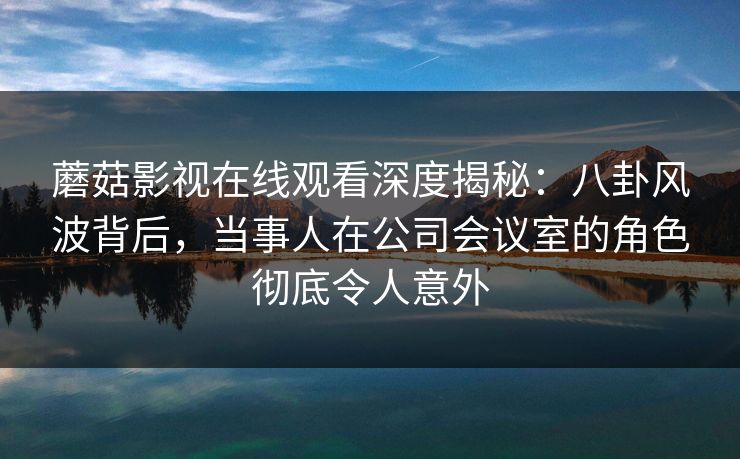 蘑菇影视在线观看深度揭秘:八卦风波背后,当事人在公司会议室的角色彻底令人意外