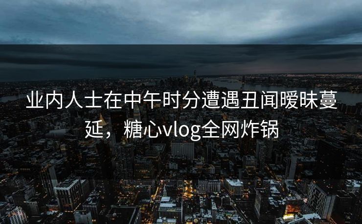 业内人士在中午时分遭遇丑闻暧昧蔓延,糖心vlog全网炸锅
