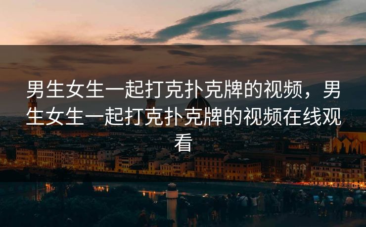 男生女生一起打克扑克牌的视频，男生女生一起打克扑克牌的视频在线观看