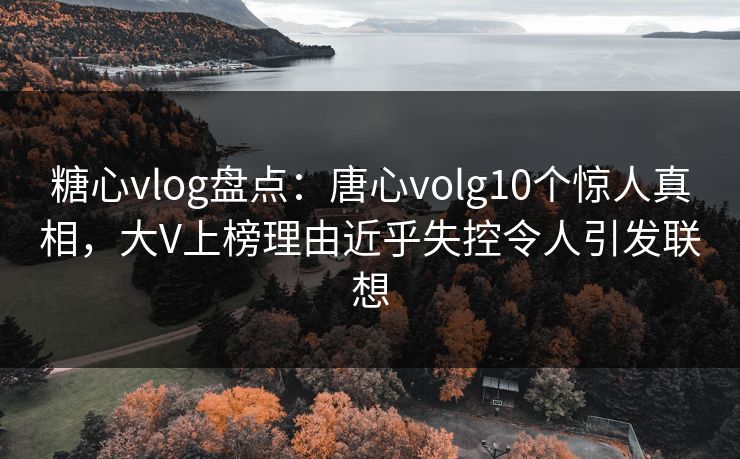 糖心vlog盘点：唐心volg10个惊人真相，大V上榜理由近乎失控令人引发联想