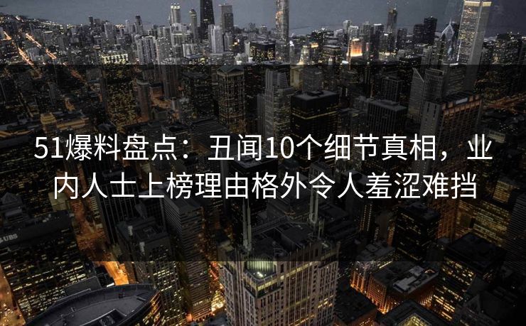 51爆料盘点：丑闻10个细节真相，业内人士上榜理由格外令人羞涩难挡