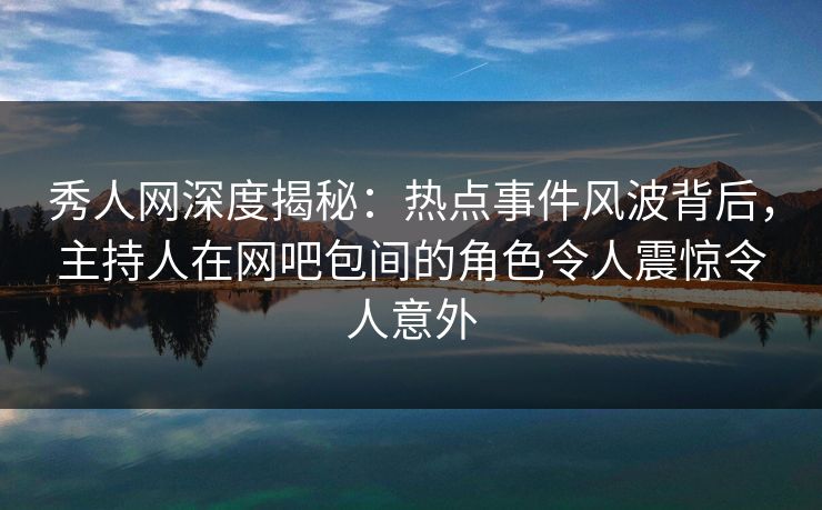 秀人网深度揭秘：热点事件风波背后，主持人在网吧包间的角色令人震惊令人意外