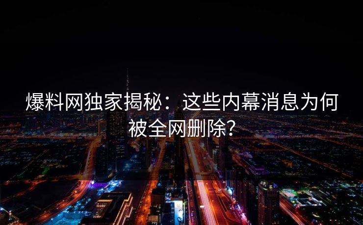 爆料网独家揭秘：这些内幕消息为何被全网删除？