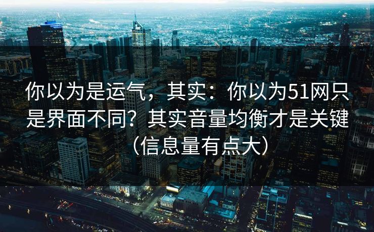 你以为是运气，其实：你以为51网只是界面不同？其实音量均衡才是关键（信息量有点大）