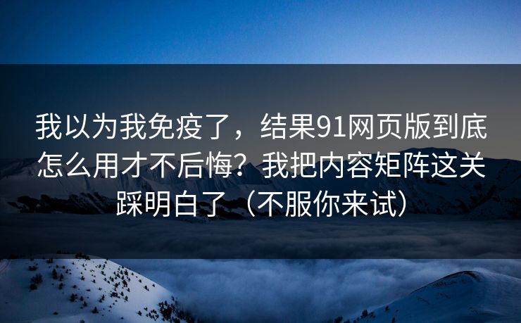 我以为我免疫了,结果91网页版到底怎么用才不后悔?我把内容矩阵这关踩明白了(不服你来试) 我以为我免疫了,结果91网页版到底怎么用才不后悔?我把内容矩阵这关踩明白了(不服你来试)